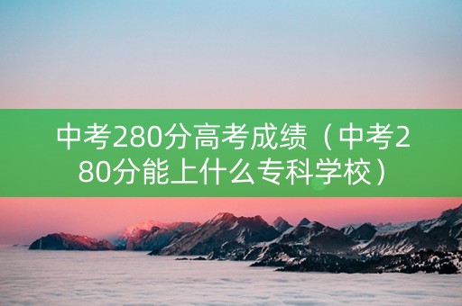 中考280分高考成绩（中考280分能上什么专科学校）