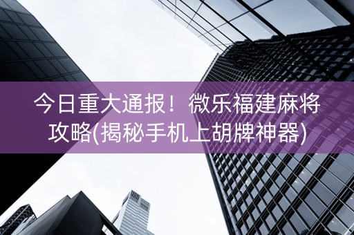 今日重大通报！微乐福建麻将攻略(揭秘手机上胡牌神器)