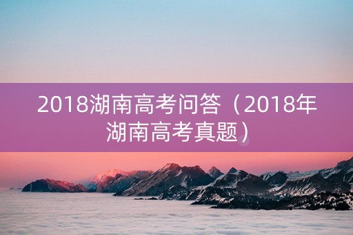 2018湖南高考问答（2018年湖南高考真题）