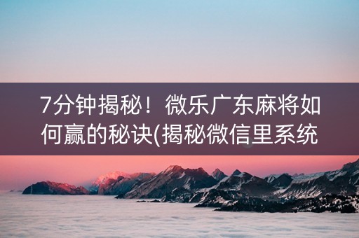 7分钟揭秘！微乐广东麻将如何赢的秘诀(揭秘微信里系统发好牌)