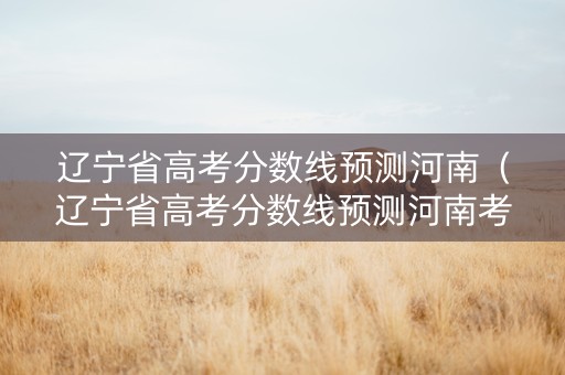 辽宁省高考分数线预测河南（辽宁省高考分数线预测河南考生）
