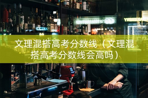 文理混搭高考分数线（文理混搭高考分数线会高吗）