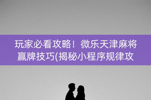 玩家必看攻略！微乐天津麻将赢牌技巧(揭秘小程序规律攻略)