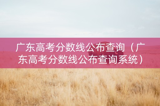 广东高考分数线公布查询（广东高考分数线公布查询系统）