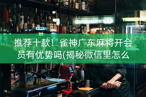 推荐十款！雀神广东麻将开会员有优势吗(揭秘微信里怎么容易赢)