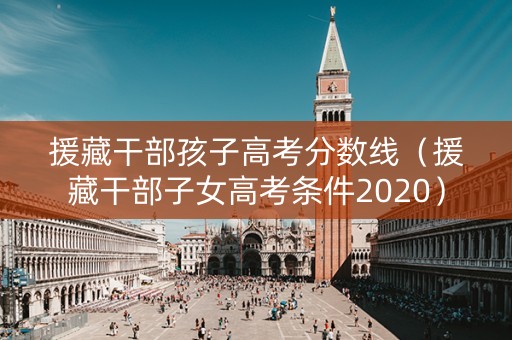 援藏干部孩子高考分数线（援藏干部子女高考条件2020）
