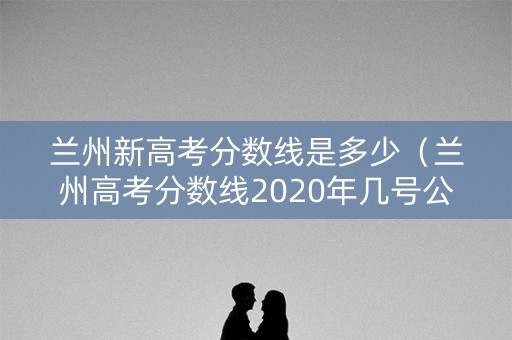 兰州新高考分数线是多少（兰州高考分数线2020年几号公布）