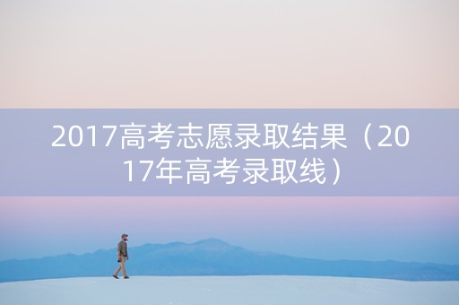 2017高考志愿录取结果（2017年高考录取线）
