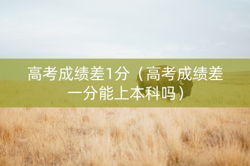 高考成绩差1分（高考成绩差一分能上本科吗）