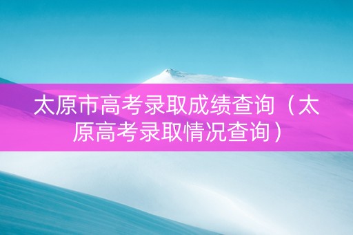 太原市高考录取成绩查询（太原高考录取情况查询）