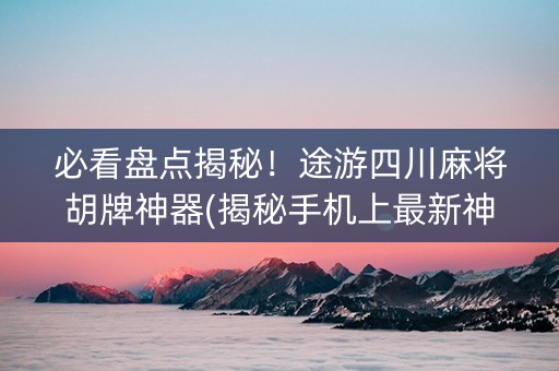 必看盘点揭秘！途游四川麻将胡牌神器(揭秘手机上最新神器下载)