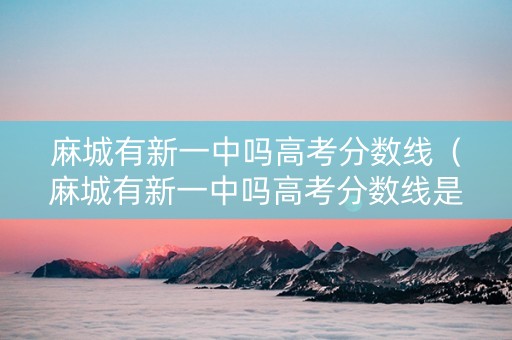 麻城有新一中吗高考分数线（麻城有新一中吗高考分数线是多少）