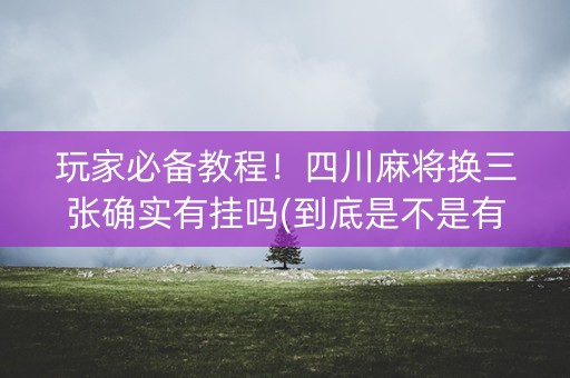 玩家必备教程！四川麻将换三张确实有挂吗(到底是不是有挂)