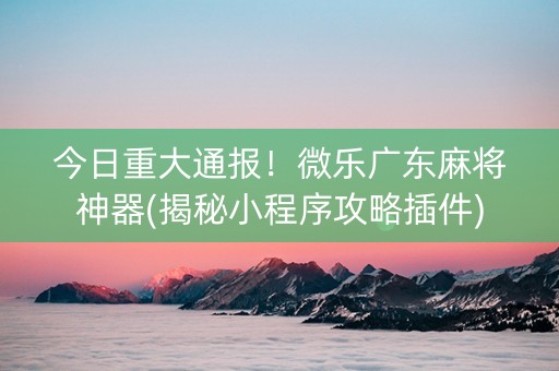 今日重大通报！微乐广东麻将神器(揭秘小程序攻略插件)