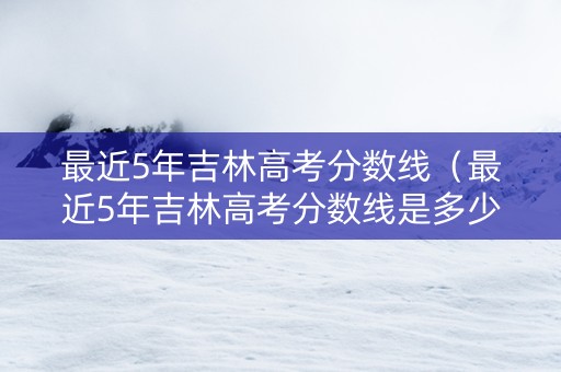 最近5年吉林高考分数线（最近5年吉林高考分数线是多少）