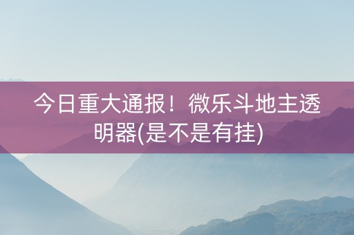 今日重大通报！微乐斗地主透明器(是不是有挂)
