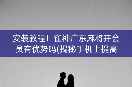 安装教程！雀神广东麻将开会员有优势吗(揭秘手机上提高胜率)
