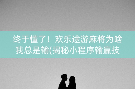 终于懂了！欢乐途游麻将为啥我总是输(揭秘小程序输赢技巧)