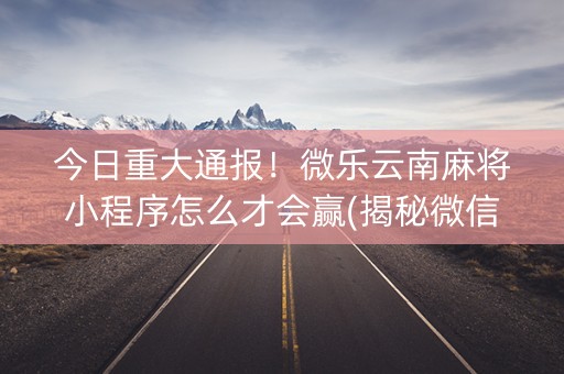今日重大通报！微乐云南麻将小程序怎么才会赢(揭秘微信里胡牌神器)