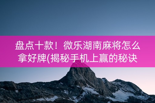 盘点十款！微乐湖南麻将怎么拿好牌(揭秘手机上赢的秘诀)