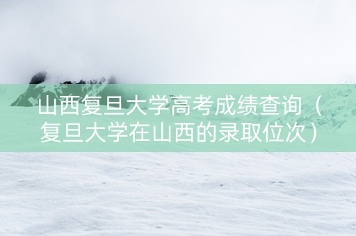 山西复旦大学高考成绩查询（复旦大学在山西的录取位次）