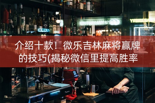 介绍十款！微乐吉林麻将赢牌的技巧(揭秘微信里提高胜率)