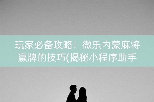 玩家必备攻略！微乐内蒙麻将赢牌的技巧(揭秘小程序助手软件)