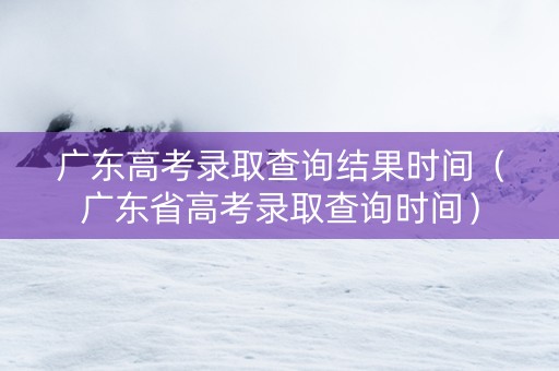 广东高考录取查询结果时间（广东省高考录取查询时间）