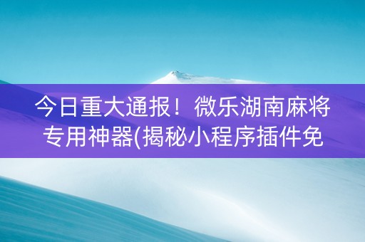 今日重大通报！微乐湖南麻将专用神器(揭秘小程序插件免费)