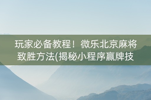 玩家必备教程！微乐北京麻将致胜方法(揭秘小程序赢牌技巧)