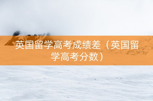 英国留学高考成绩差（英国留学高考分数）