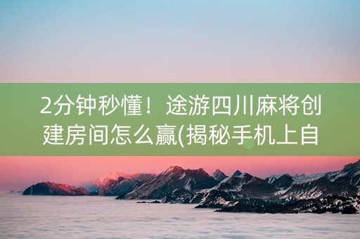 2分钟秒懂！途游四川麻将创建房间怎么赢(揭秘手机上自建房怎么赢)