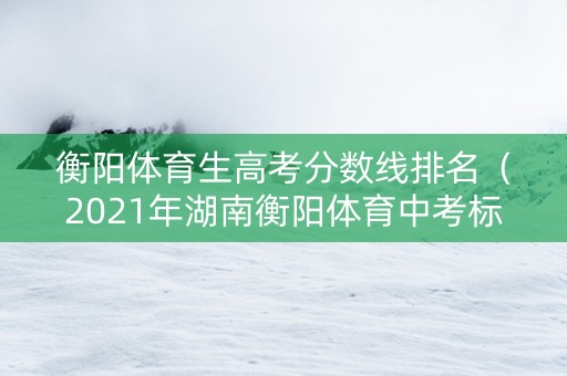 衡阳体育生高考分数线排名（2021年湖南衡阳体育中考标准）