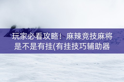 玩家必看攻略！麻辣竞技麻将是不是有挂(有挂技巧辅助器)