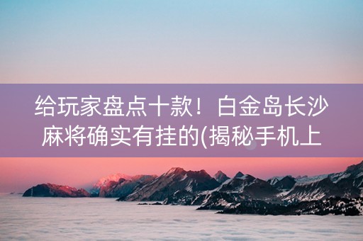 给玩家盘点十款！白金岛长沙麻将确实有挂的(揭秘手机上必备神器)