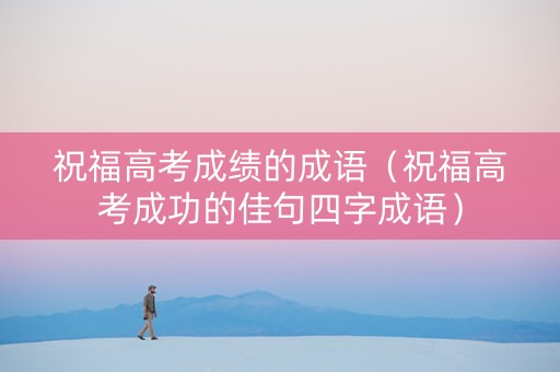 祝福高考成绩的成语（祝福高考成功的佳句四字成语）