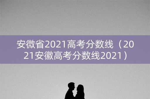 安微省2021高考分数线（2021安徽高考分数线2021）