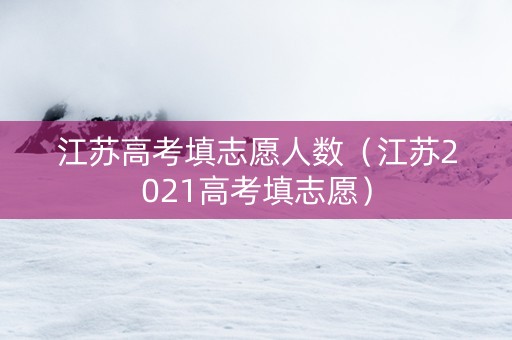江苏高考填志愿人数（江苏2021高考填志愿）