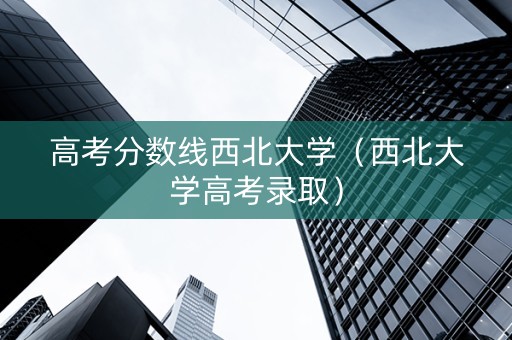 高考分数线西北大学（西北大学高考录取）