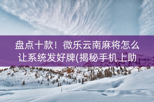 盘点十款！微乐云南麻将怎么让系统发好牌(揭秘手机上助攻神器)