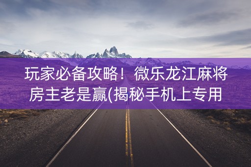 玩家必备攻略！微乐龙江麻将房主老是赢(揭秘手机上专用神器)