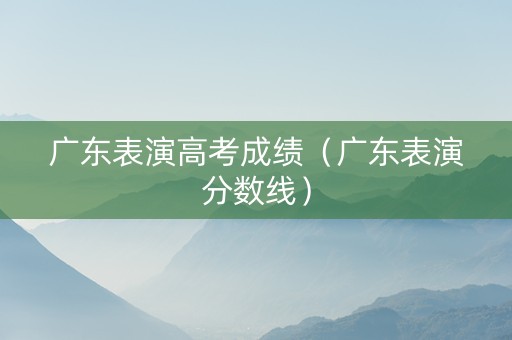 广东表演高考成绩（广东表演分数线）