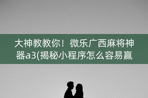 大神教教你！微乐广西麻将神器a3(揭秘小程序怎么容易赢)
