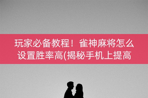 玩家必备教程！雀神麻将怎么设置胜率高(揭秘手机上提高胜率)