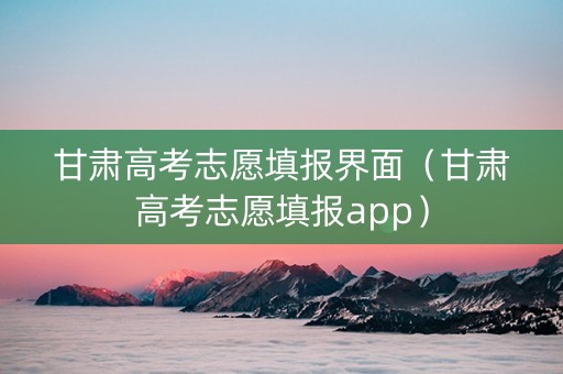 甘肃高考志愿填报界面（甘肃高考志愿填报app）