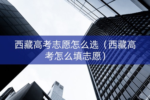 西藏高考志愿怎么选（西藏高考怎么填志愿）