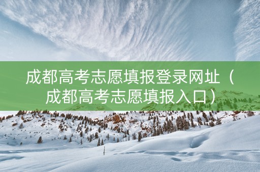 成都高考志愿填报登录网址（成都高考志愿填报入口）