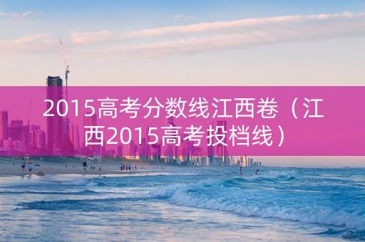 2015高考分数线江西卷（江西2015高考投档线）