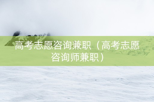 高考志愿咨询兼职（高考志愿咨询师兼职）