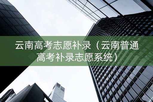 云南高考志愿补录（云南普通高考补录志愿系统）